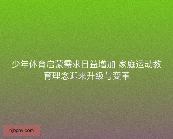 少年体育启蒙需求日益增加 家庭运动教育理念迎来升级与变革 少年体育启蒙需求日益增加 家庭运动教育理念迎来升级与变革