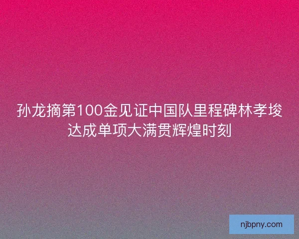 孙龙摘第100金见证中国队里程碑林孝埈达成单项大满贯辉煌时刻 孙龙摘第100金见证中国队里程碑林孝埈达成单项大满贯辉煌时刻
