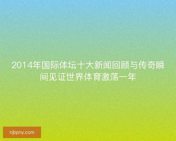 2014年国际体坛十大新闻回顾与传奇瞬间见证世界体育激荡一年
