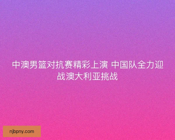 中澳男篮对抗赛精彩上演 中国队全力迎战澳大利亚挑战