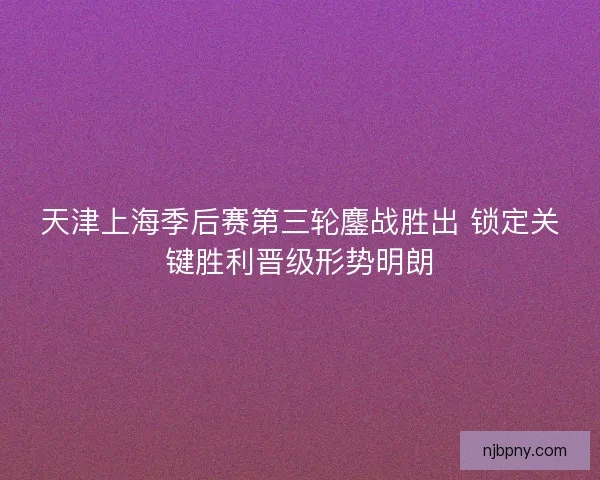 天津上海季后赛第三轮鏖战胜出 锁定关键胜利晋级形势明朗
