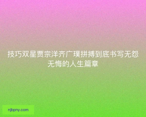 技巧双星贾宗洋齐广璞拼搏到底书写无怨无悔的人生篇章