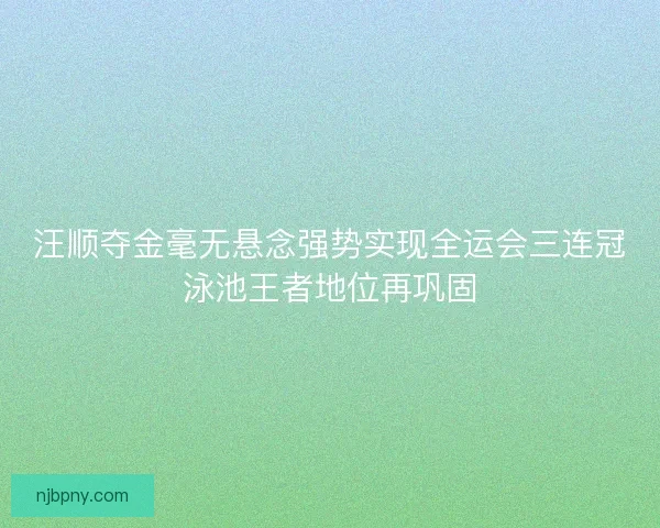 汪顺夺金毫无悬念强势实现全运会三连冠泳池王者地位再巩固