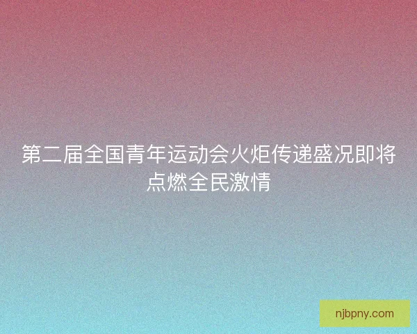 第二届全国青年运动会火炬传递盛况即将点燃全民激情