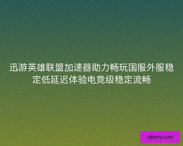 迅游英雄联盟加速器助力畅玩国服外服稳定低延迟体验电竞级稳定流畅